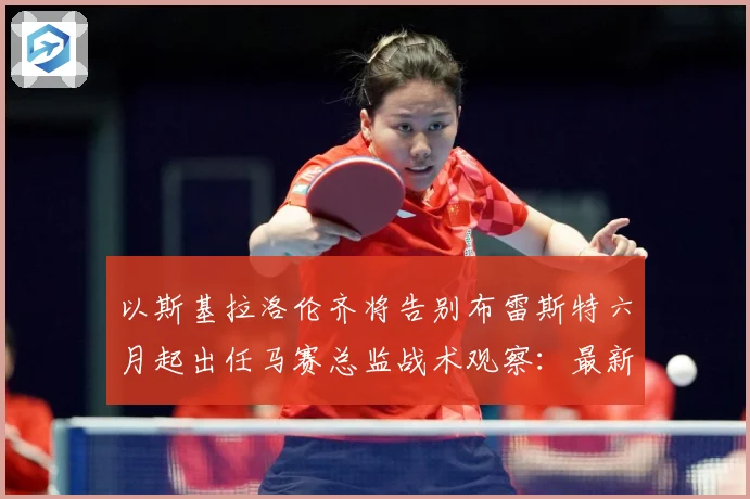 以斯基拉洛伦齐将告别布雷斯特六月起出任马赛总监战术观察：最新赛事动态与深度分析