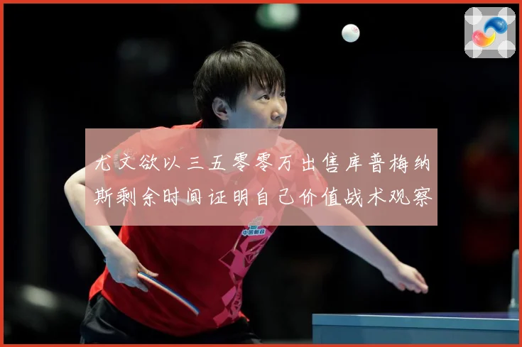 尤文欲以三五零零万出售库普梅纳斯剩余时间证明自己价值战术观察：最新赛事动态与深度分析