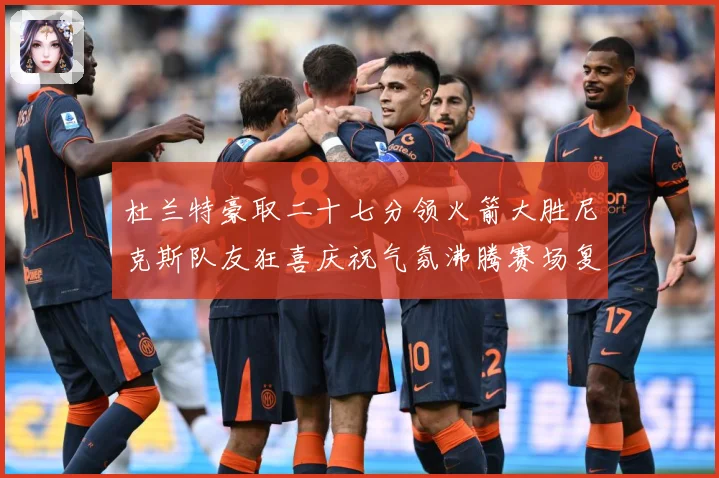 杜兰特豪取二十七分领火箭大胜尼克斯队友狂喜庆祝气氛沸腾赛场复盘：最新赛事动态与深度分析