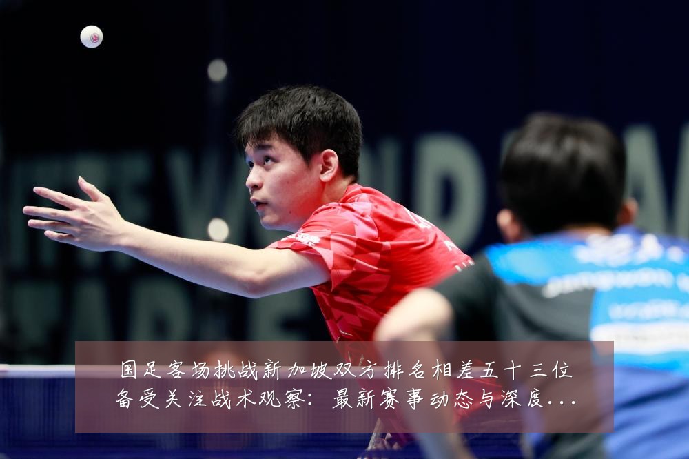 国足客场挑战新加坡双方排名相差五十三位备受关注战术观察:最新赛事动态与深度分析